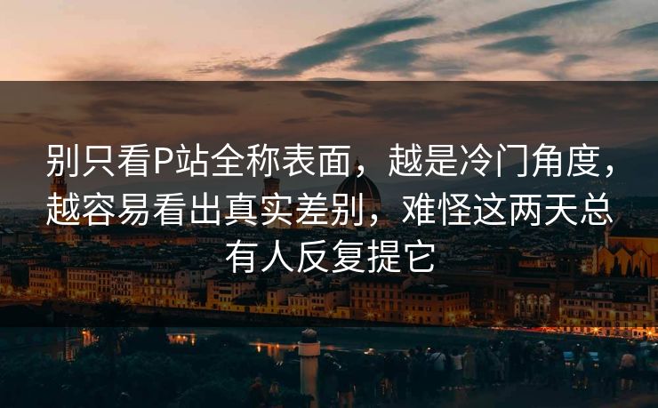 别只看P站全称表面，越是冷门角度，越容易看出真实差别，难怪这两天总有人反复提它-第1张图片-p站网页版影视网 - p站内容页