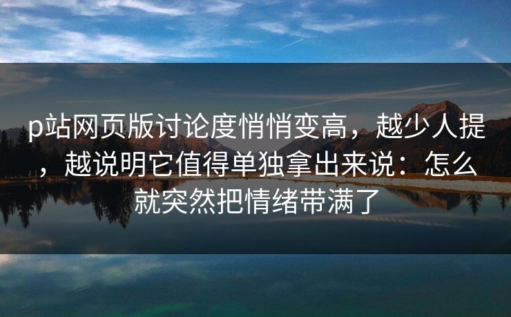 p站网页版讨论度悄悄变高,越少人提,越说明它值得单独拿出来说:怎么就突然把情绪带满了-第1张图片-p站网页版影视网 - p站内容页 p站网页版讨论度悄悄变高,越少人提,越说明它值得单独拿出来说:怎么就突然把情绪带满了-第1张图片-p站网页版影视网 - p站内容页