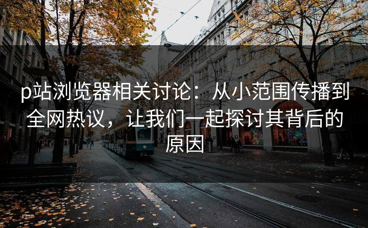 p站浏览器相关讨论：从小范围传播到全网热议，让我们一起探讨其背后的原因-第1张图片-p站网页版影视网 - p站内容页