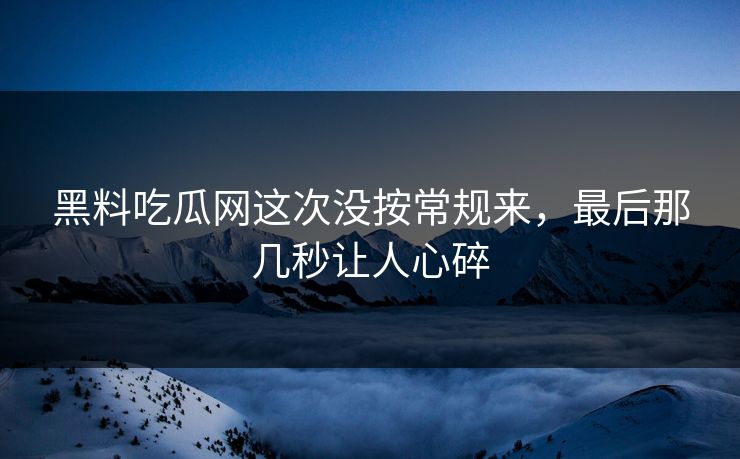 黑料吃瓜网这次没按常规来，最后那几秒让人心碎-第1张图片-p站网页版影视网 - p站内容页