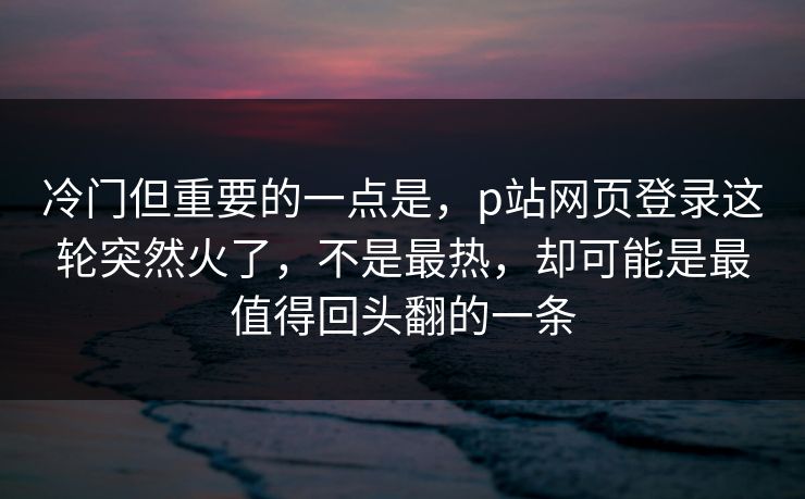 冷门但重要的一点是，p站网页登录这轮突然火了，不是最热，却可能是最值得回头翻的一条-第1张图片-p站网页版影视网 - p站内容页