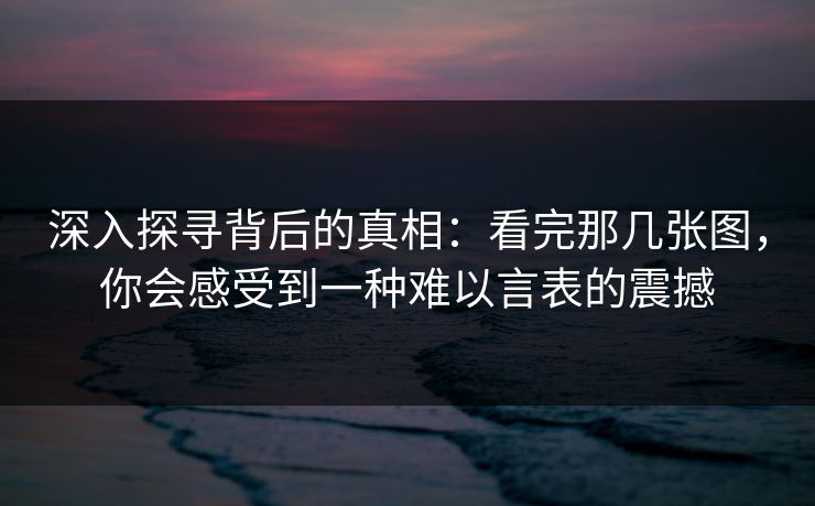 深入探寻背后的真相:看完那几张图,你会感受到一种难以言表的震撼-第1张图片-p站网页版影视网 - p站内容页 深入探寻背后的真相:看完那几张图,你会感受到一种难以言表的震撼-第1张图片-p站网页版影视网 - p站内容页