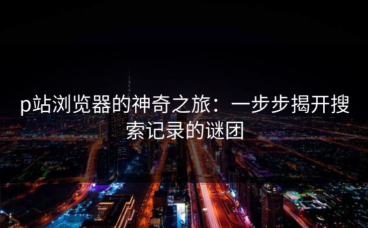 p站浏览器的神奇之旅：一步步揭开搜索记录的谜团-第1张图片-p站网页版影视网 - p站内容页
