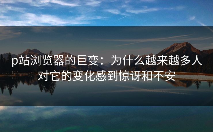p站浏览器的巨变：为什么越来越多人对它的变化感到惊讶和不安-第1张图片-p站网页版影视网 - p站内容页