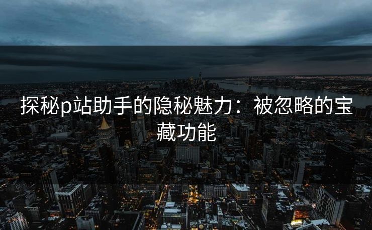 探秘p站助手的隐秘魅力：被忽略的宝藏功能-第1张图片-p站网页版影视网 - p站内容页