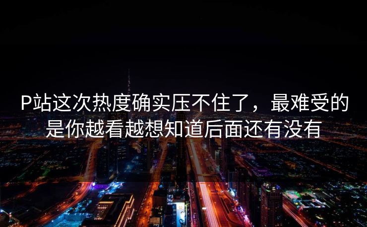 P站这次热度确实压不住了，最难受的是你越看越想知道后面还有没有-第1张图片-p站网页版影视网 - p站内容页
