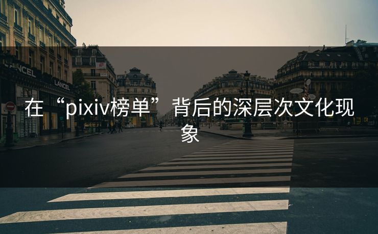 在“pixiv榜单”背后的深层次文化现象-第1张图片-p站网页版影视网 - p站内容页