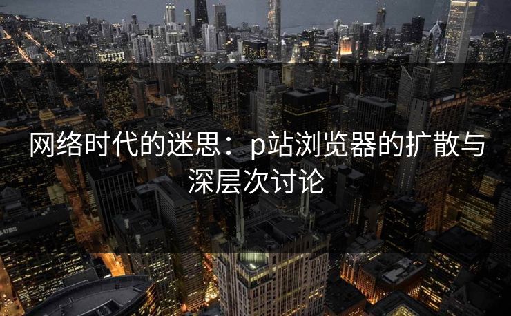 网络时代的迷思：p站浏览器的扩散与深层次讨论-第1张图片-p站网页版影视网 - p站内容页