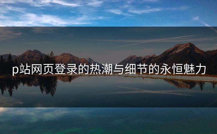 p站网页登录的热潮与细节的永恒魅力-第1张图片-p站网页版影视网 - p站内容页 p站网页登录的热潮与细节的永恒魅力-第1张图片-p站网页版影视网 - p站内容页