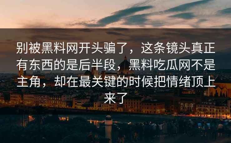 别被黑料网开头骗了,这条镜头真正有东西的是后半段,黑料吃瓜网不是主角,却在最关键的时候把情绪顶上来了-第1张图片-p站网页版影视网 - p站内容页 别被黑料网开头骗了,这条镜头真正有东西的是后半段,黑料吃瓜网不是主角,却在最关键的时候把情绪顶上来了-第1张图片-p站网页版影视网 - p站内容页