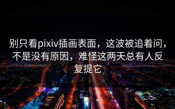 别只看pixiv插画表面，这波被追着问，不是没有原因，难怪这两天总有人反复提它-第1张图片-p站网页版影视网 - p站内容页