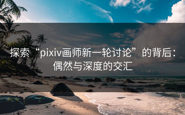 探索“pixiv画师新一轮讨论”的背后：偶然与深度的交汇-第1张图片-p站网页版影视网 - p站内容页