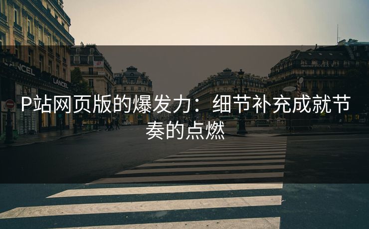 P站网页版的爆发力：细节补充成就节奏的点燃-第1张图片-p站网页版影视网 - p站内容页