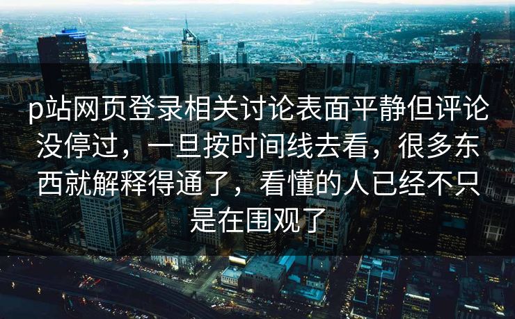 p站网页登录相关讨论表面平静但评论没停过，一旦按时间线去看，很多东西就解释得通了，看懂的人已经不只是在围观了-第1张图片-p站网页版影视网 - p站内容页