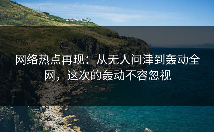 网络热点再现：从无人问津到轰动全网，这次的轰动不容忽视-第1张图片-p站网页版影视网 - p站内容页