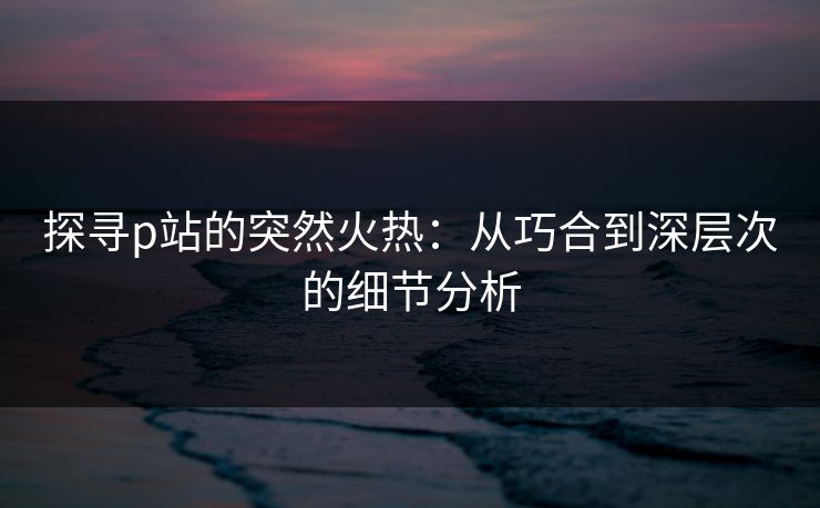 探寻p站的突然火热：从巧合到深层次的细节分析-第1张图片-p站网页版影视网 - p站内容页