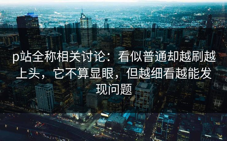 p站全称相关讨论:看似普通却越刷越上头,它不算显眼,但越细看越能发现问题-第1张图片-p站网页版影视网 - p站内容页 p站全称相关讨论:看似普通却越刷越上头,它不算显眼,但越细看越能发现问题-第1张图片-p站网页版影视网 - p站内容页