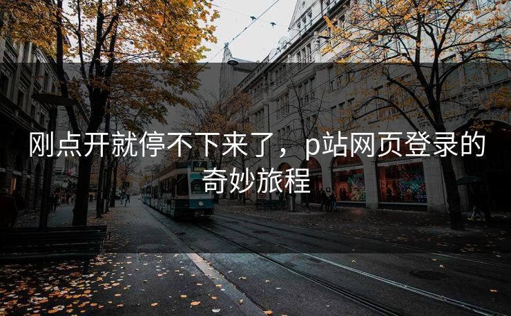 刚点开就停不下来了,p站网页登录的奇妙旅程-第1张图片-p站网页版影视网 - p站内容页 刚点开就停不下来了,p站网页登录的奇妙旅程-第1张图片-p站网页版影视网 - p站内容页