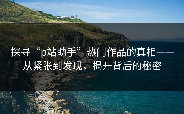 探寻“p站助手”热门作品的真相——从紧张到发现，揭开背后的秘密-第1张图片-p站网页版影视网 - p站内容页