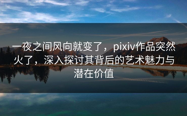 一夜之间风向就变了，pixiv作品突然火了，深入探讨其背后的艺术魅力与潜在价值-第1张图片-p站网页版影视网 - p站内容页