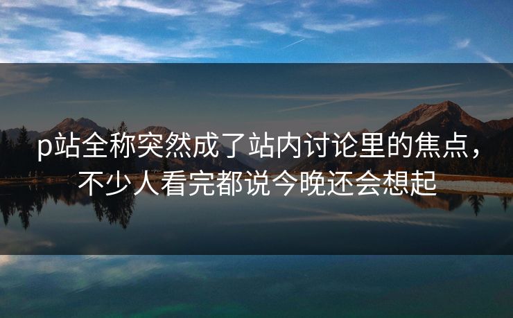 p站全称突然成了站内讨论里的焦点，不少人看完都说今晚还会想起-第1张图片-p站网页版影视网 - p站内容页
