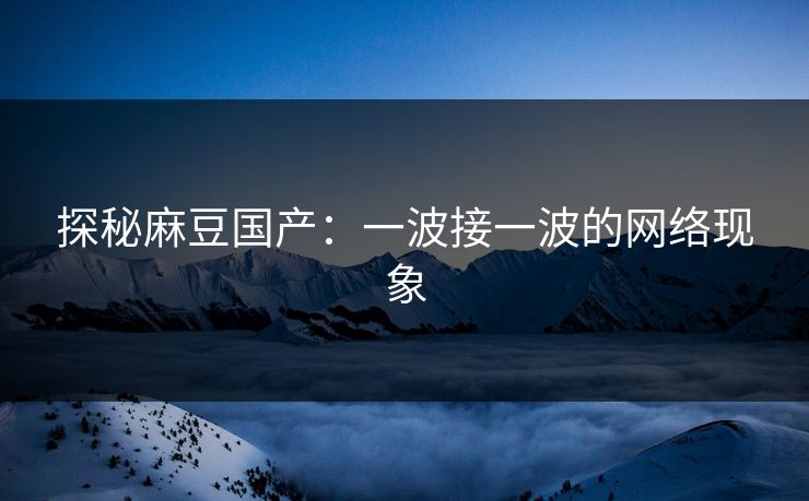 探秘麻豆国产：一波接一波的网络现象-第1张图片-p站网页版影视网 - p站内容页